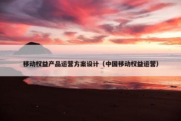 移动权益产品运营方案设计（中国移动权益运营）
