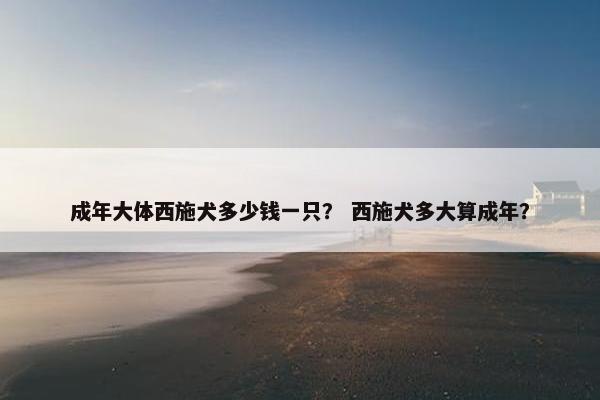 成年大体西施犬多少钱一只？ 西施犬多大算成年？