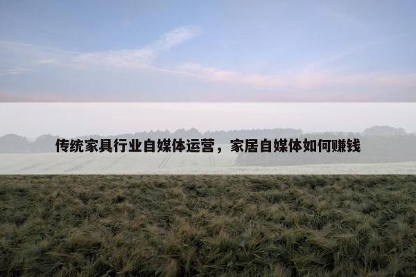 传统家具行业自媒体运营，家居自媒体如何赚钱