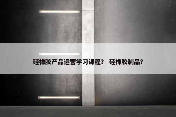 硅橡胶产品运营学习课程？ 硅橡胶制品？