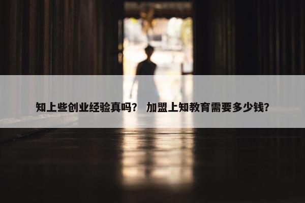 知上些创业经验真吗？ 加盟上知教育需要多少钱？