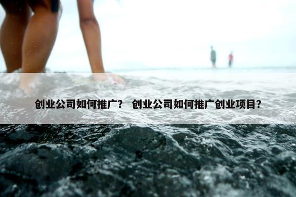 创业公司如何推广？ 创业公司如何推广创业项目？