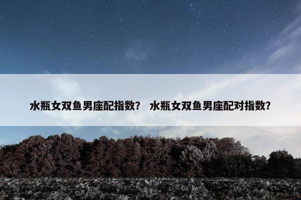 水瓶女双鱼男座配指数？ 水瓶女双鱼男座配对指数？