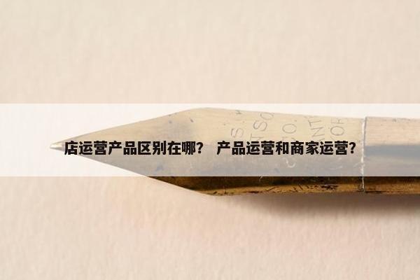 店运营产品区别在哪？ 产品运营和商家运营？