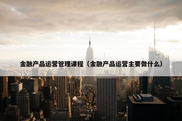金融产品运营管理课程（金融产品运营主要做什么）