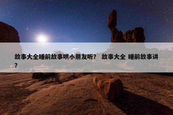 故事大全睡前故事哄小朋友听？ 故事大全 睡前故事讲？