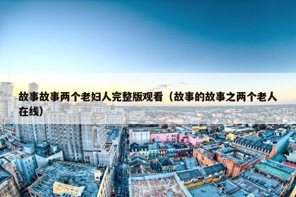 故事故事两个老妇人完整版观看（故事的故事之两个老人在线）