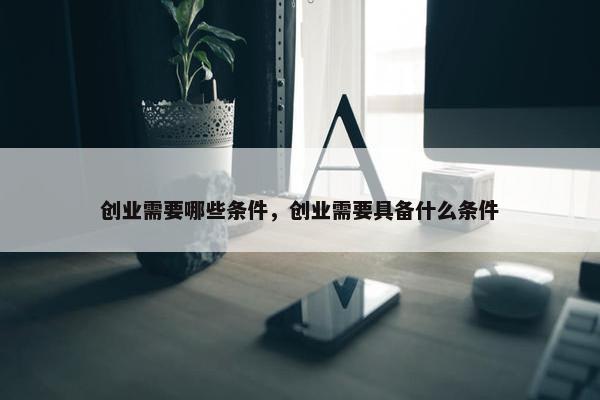 创业需要哪些条件，创业需要具备什么条件