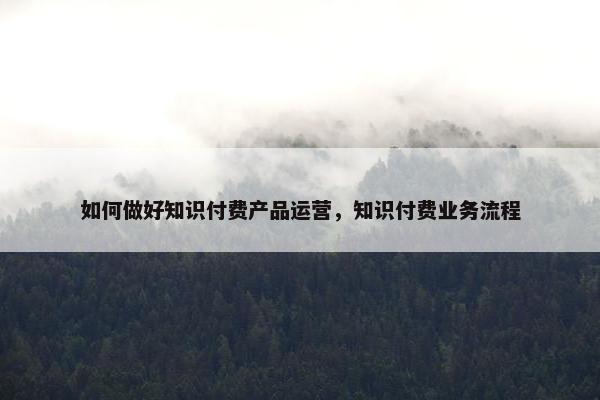 如何做好知识付费产品运营，知识付费业务流程