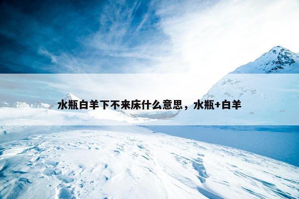水瓶白羊下不来床什么意思，水瓶+白羊