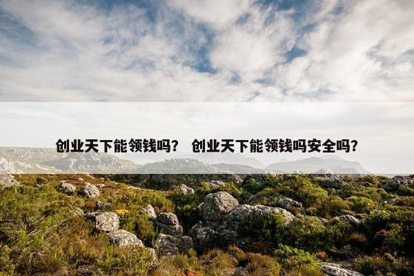 创业天下能领钱吗？ 创业天下能领钱吗安全吗？