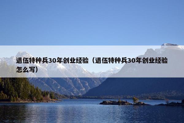 退伍特种兵30年创业经验（退伍特种兵30年创业经验怎么写）