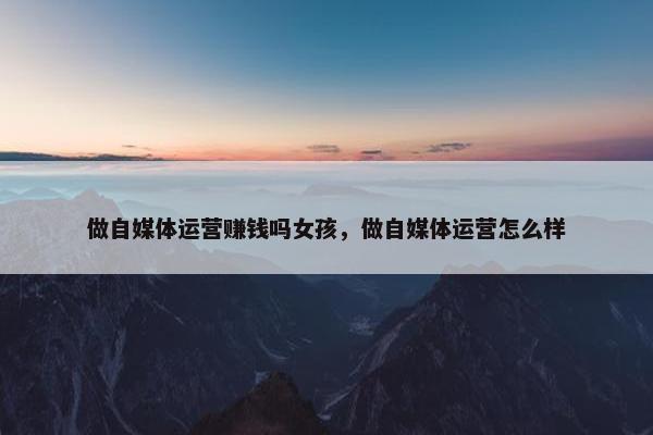 做自媒体运营赚钱吗女孩，做自媒体运营怎么样