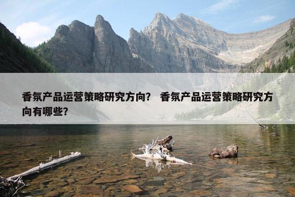 香氛产品运营策略研究方向？ 香氛产品运营策略研究方向有哪些？