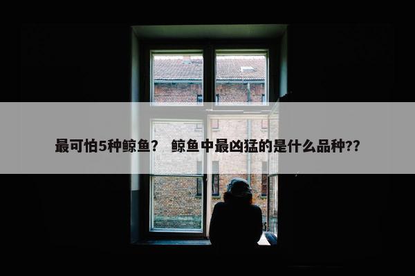 最可怕5种鲸鱼？ 鲸鱼中最凶猛的是什么品种?？