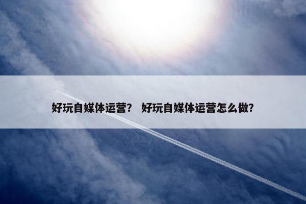 好玩自媒体运营？ 好玩自媒体运营怎么做？