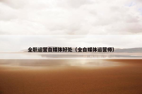 全职运营自媒体好处（全自媒体运营师）