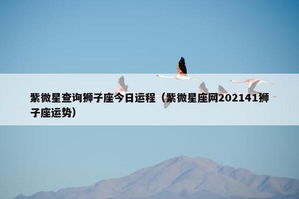紫微星查询狮子座今日运程（紫微星座网202141狮子座运势）