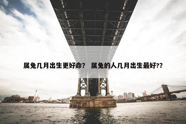 属兔几月出生更好命？ 属兔的人几月出生最好?？