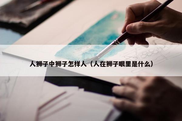 人狮子中狮子怎样人（人在狮子眼里是什么）