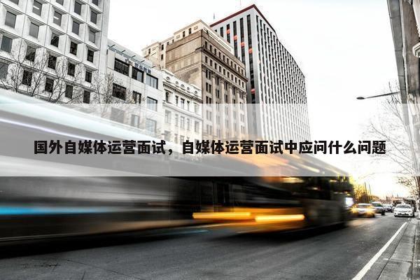 国外自媒体运营面试，自媒体运营面试中应问什么问题