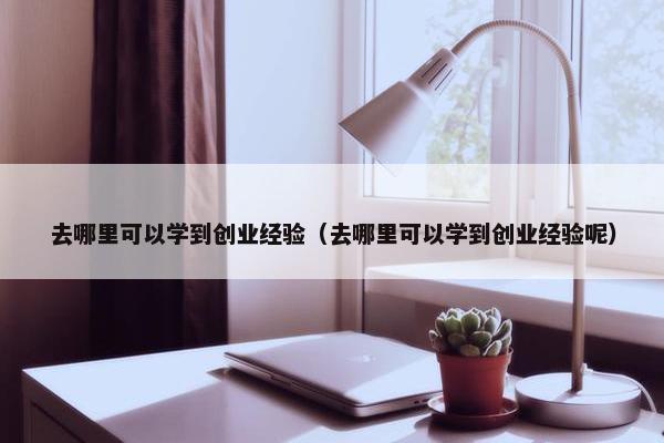 去哪里可以学到创业经验（去哪里可以学到创业经验呢）