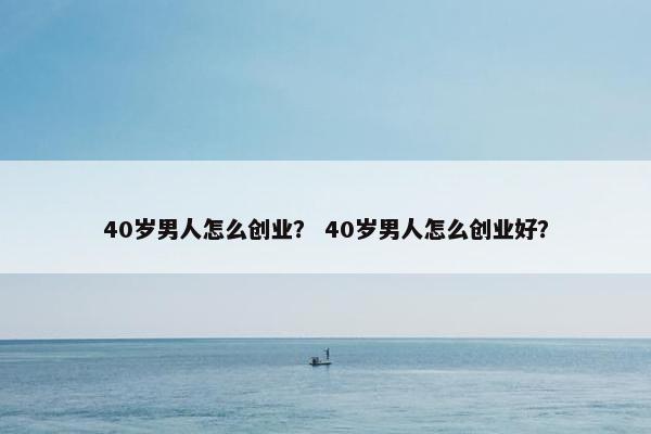 40岁男人怎么创业？ 40岁男人怎么创业好？