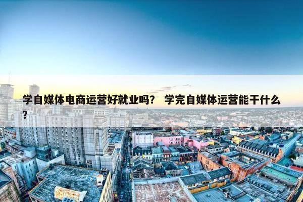 学自媒体电商运营好就业吗？ 学完自媒体运营能干什么？