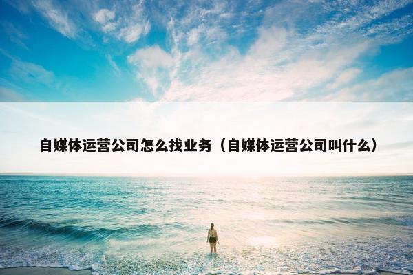自媒体运营公司怎么找业务（自媒体运营公司叫什么）