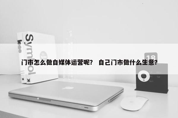 门市怎么做自媒体运营呢？ 自己门市做什么生意？