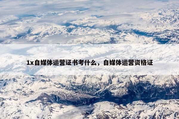 1x自媒体运营证书考什么，自媒体运营资格证