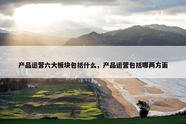 产品运营六大板块包括什么，产品运营包括哪两方面