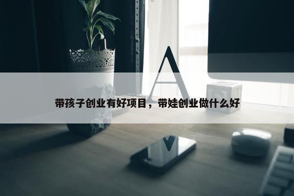 带孩子创业有好项目，带娃创业做什么好