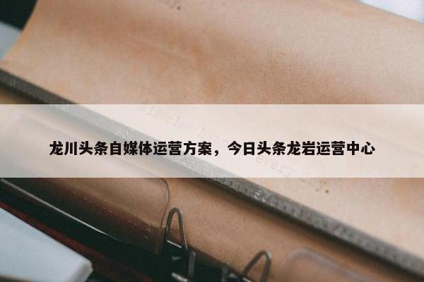 龙川头条自媒体运营方案，今日头条龙岩运营中心