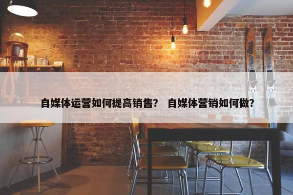 自媒体运营如何提高销售？ 自媒体营销如何做？