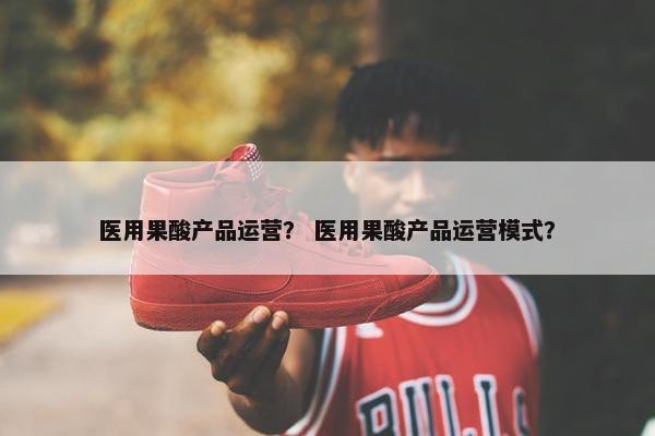 医用果酸产品运营？ 医用果酸产品运营模式？