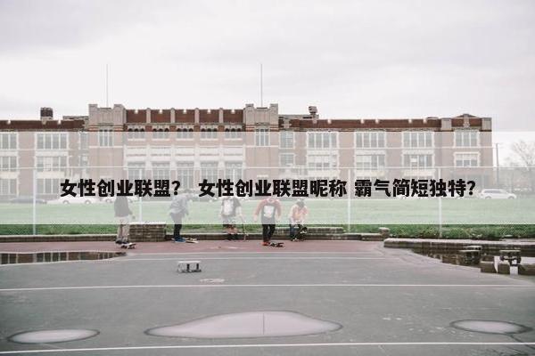 女性创业联盟？ 女性创业联盟昵称 霸气简短独特？