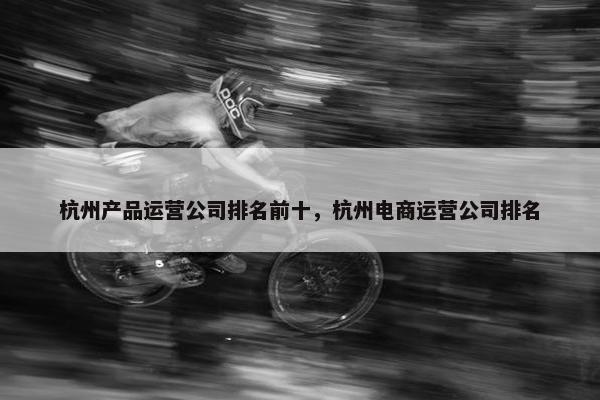 杭州产品运营公司排名前十，杭州电商运营公司排名