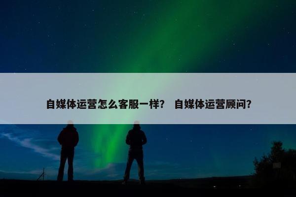 自媒体运营怎么客服一样？ 自媒体运营顾问？