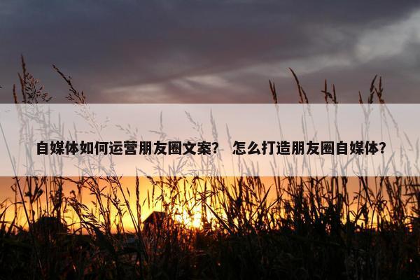 自媒体如何运营朋友圈文案？ 怎么打造朋友圈自媒体？