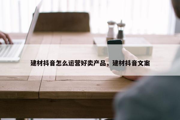 建材抖音怎么运营好卖产品，建材抖音文案