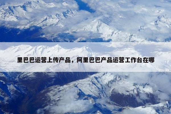 里巴巴运营上传产品，阿里巴巴产品运营工作台在哪