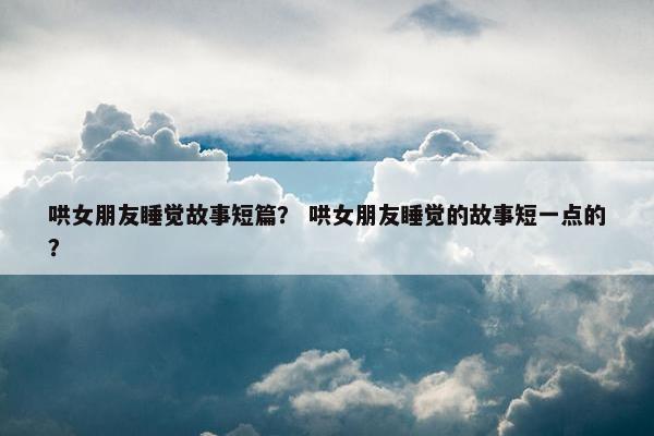 哄女朋友睡觉故事短篇？ 哄女朋友睡觉的故事短一点的？