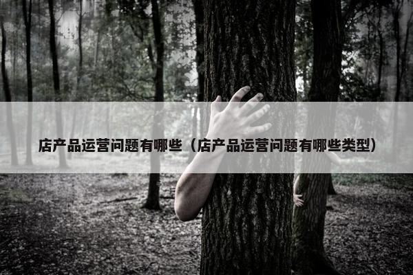 店产品运营问题有哪些（店产品运营问题有哪些类型）