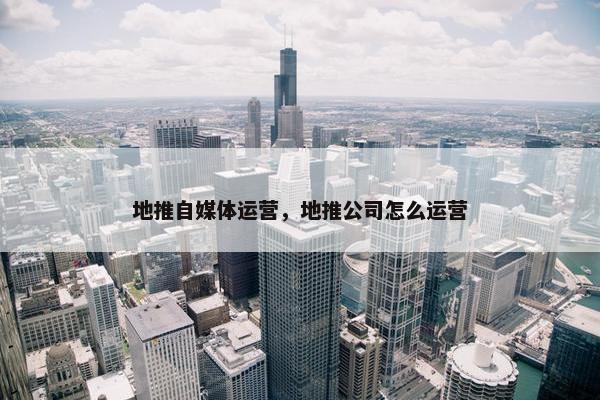 地推自媒体运营，地推公司怎么运营
