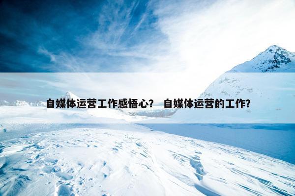 自媒体运营工作感悟心？ 自媒体运营的工作？