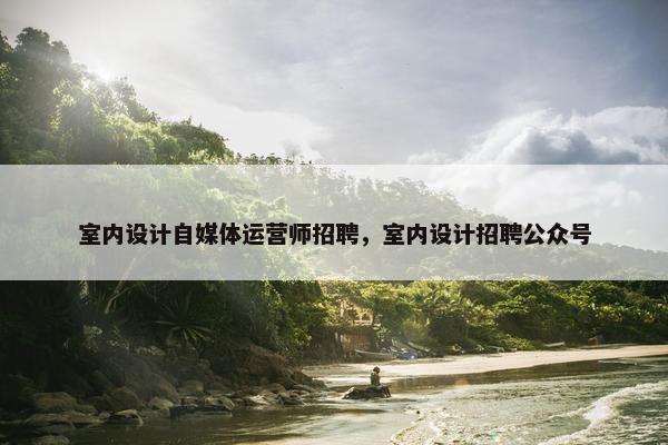 室内设计自媒体运营师招聘，室内设计招聘公众号