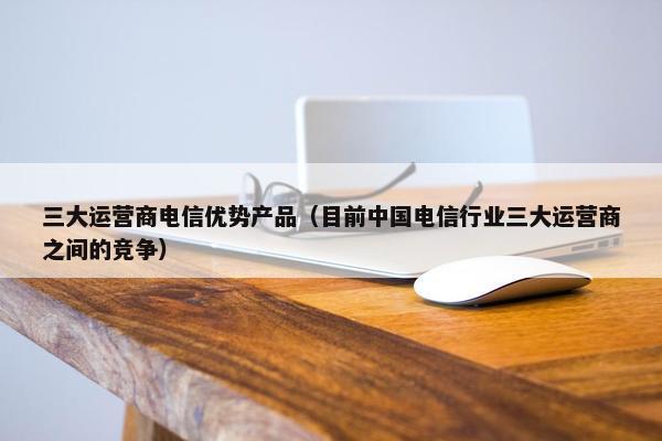 三大运营商电信优势产品（目前中国电信行业三大运营商之间的竞争）