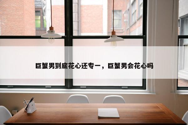巨蟹男到底花心还专一，巨蟹男会花心吗