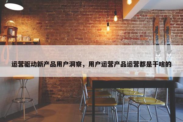 运营驱动新产品用户洞察，用户运营产品运营都是干啥的